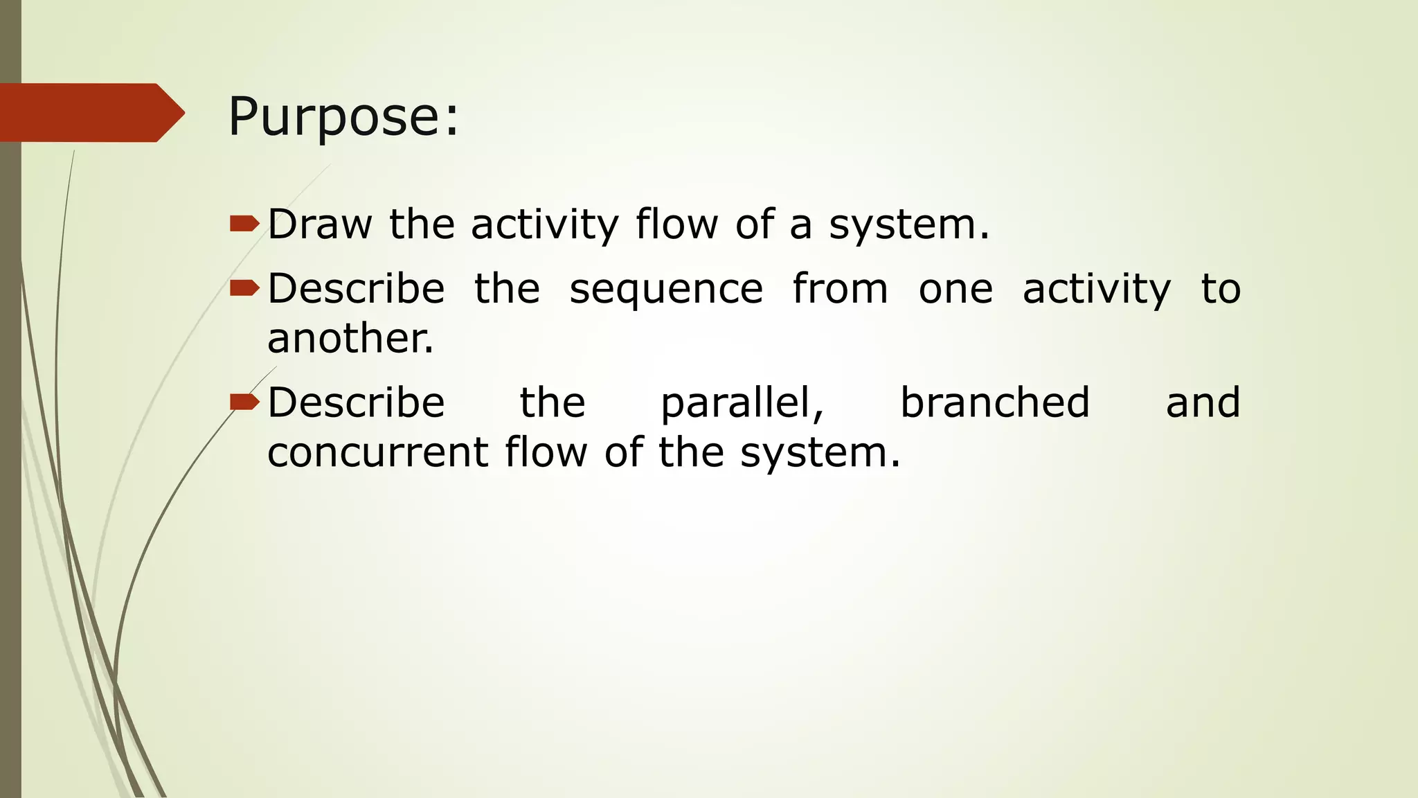 Purpose:
Draw the activity flow of a system.
Describe the sequence from one activity to
another.
Describe the parallel, branched and
concurrent flow of the system.
 