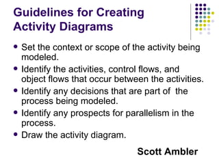 Guidelines for Creating Activity Diagrams Set the context or scope of the activity being modeled. Identify the activities, control flows, and object flows that occur between the activities. Identify any decisions that are part of  the process being modeled. Identify any prospects for parallelism in the process. Draw the activity diagram. Scott Ambler 