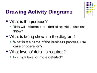 Drawing Activity Diagrams What is the purpose? This will influence the kind of activities that are shown What is being shown in the diagram? What is the name of the business process, use case or operation? What level of detail is required? Is it high level or more detailed? 