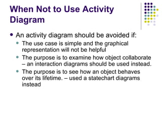 When Not to Use Activity Diagram An activity diagram should be avoided if: The use case is simple and the graphical representation will not be helpful The purpose is to examine how object collaborate – an interaction diagrams should be used instead. The purpose is to see how an object behaves over its lifetime. – used a statechart diagrams instead  