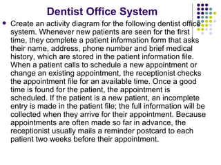 Dentist Office System Create an activity diagram for the following dentist office system. Whenever new patients are seen for the first time, they complete a patient information form that asks their name, address, phone number and brief medical history, which are stored in the patient information file. When a patient calls to schedule a new appointment or change an existing appointment, the receptionist checks the appointment file for an available time. Once a good time is found for the patient, the appointment is scheduled. If the patient is a new patient, an incomplete entry is made in the patient file; the full information will be collected when they arrive for their appointment. Because appointments are often made so far in advance, the receptionist usually mails a reminder postcard to each patient two weeks before their appointment. 
