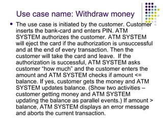 Use case name: Withdraw money The use case is initiated by the customer. Customer inserts the bank-card and enters PIN. ATM SYSTEM authorizes the customer. ATM SYSTEM will eject the card if the authorization is unsuccessful and at the end of every transaction. Then the customer will take the card and leave.  If the authorization is successful, ATM SYSTEM asks customer “how much” and the customer enters the amount and ATM SYSTEM checks if amount <= balance. If yes, customer gets the money and ATM SYSTEM updates balance. (Show two activities – customer getting money and ATM SYSTEM updating the balance as parallel events.) If amount > balance, ATM SYSTEM displays an error message and aborts the current transaction. 