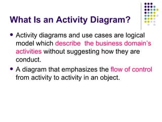 What Is an Activity Diagram? Activity diagrams and use cases are logical model which  describe  the business domain’s activities  without suggesting how they are conduct. A diagram that emphasizes the  flow of control  from activity to activity in an object. 