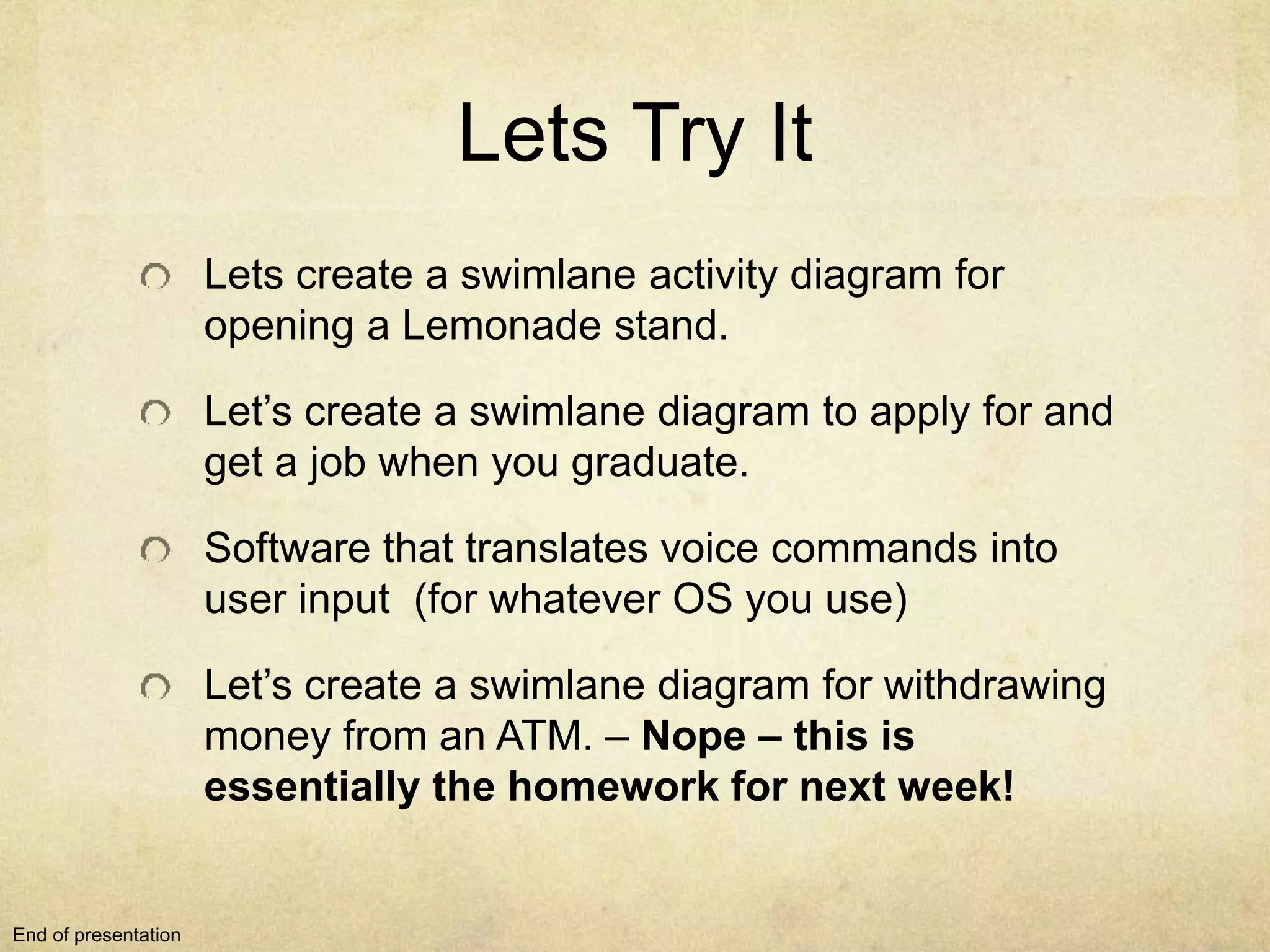Lets Try It
Lets create a swimlane activity diagram for
opening a Lemonade stand.
Let’s create a swimlane diagram to apply for and
get a job when you graduate.
Software that translates voice commands into
user input (for whatever OS you use)
Let’s create a swimlane diagram for withdrawing
money from an ATM. – Nope – this is
essentially the homework for next week!
End of presentation
 