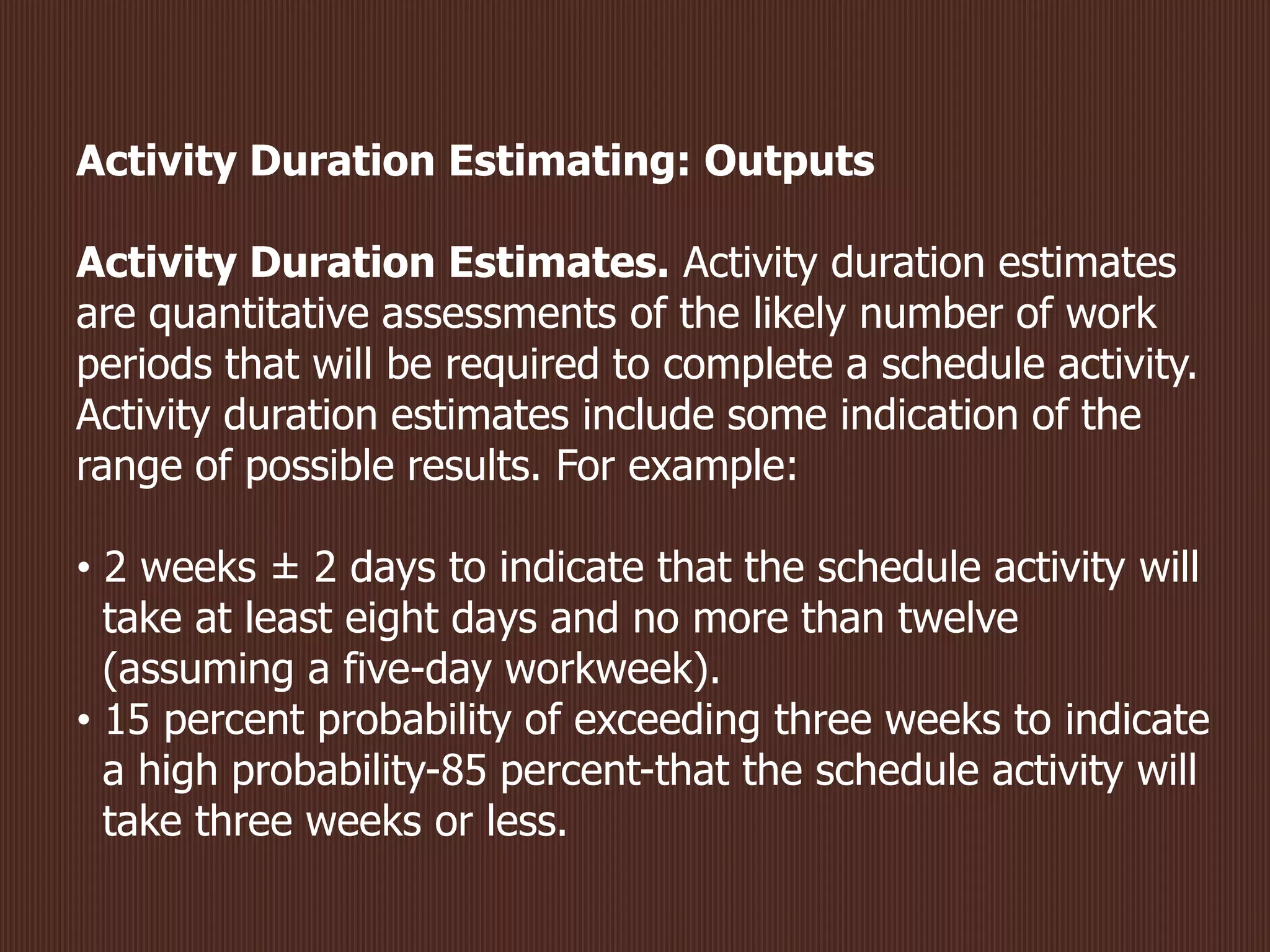 Activity Duration Estimating: Outputs
Activity Duration Estimates. Activity duration estimates
are quantitative assessments of the likely number of work
periods that will be required to complete a schedule activity.
Activity duration estimates include some indication of the
range of possible results. For example:
• 2 weeks ± 2 days to indicate that the schedule activity will
take at least eight days and no more than twelve
(assuming a five-day workweek).
• 15 percent probability of exceeding three weeks to indicate
a high probability-85 percent-that the schedule activity will
take three weeks or less.
 