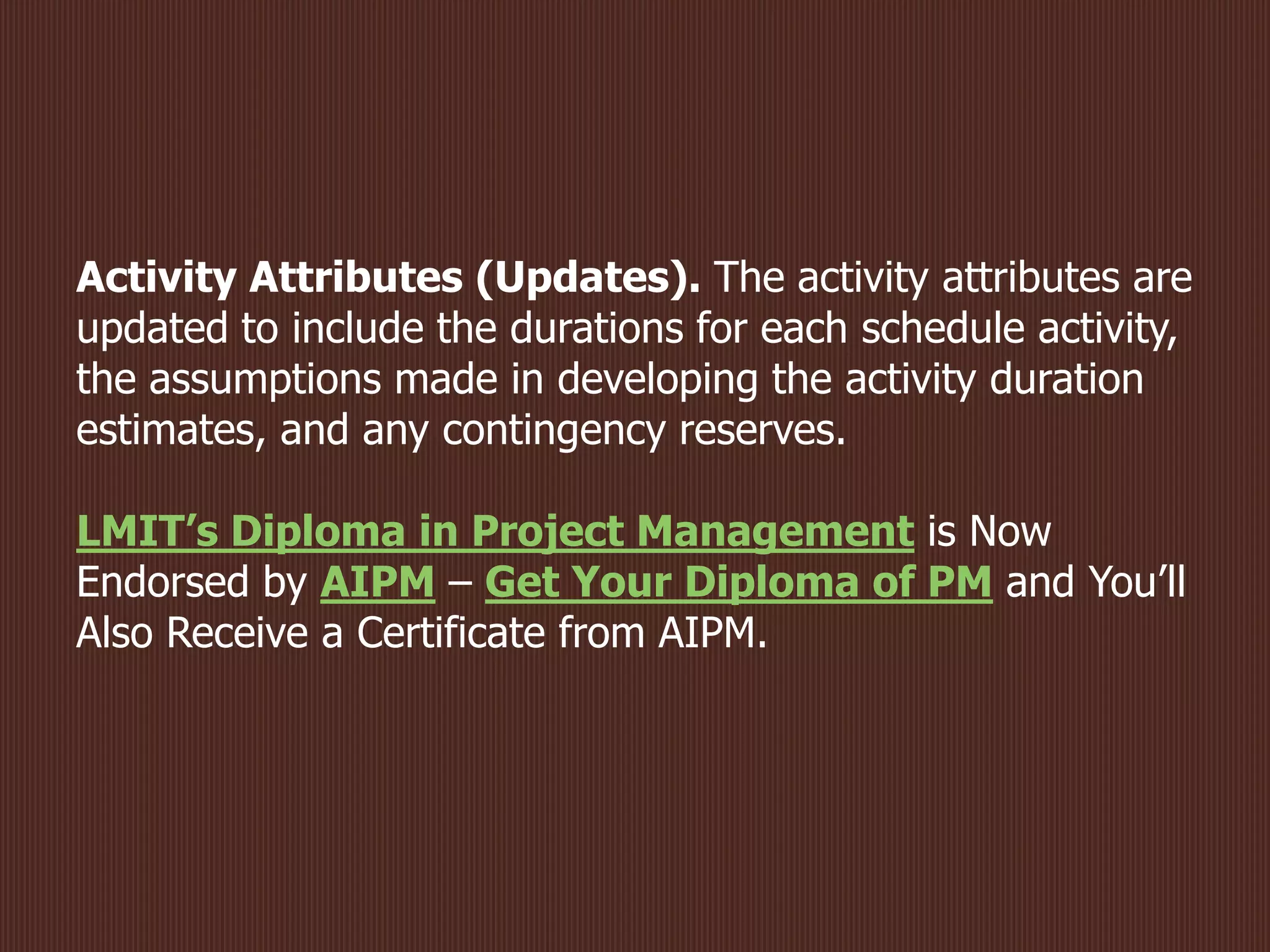Activity Attributes (Updates). The activity attributes are
updated to include the durations for each schedule activity,
the assumptions made in developing the activity duration
estimates, and any contingency reserves.
LMIT’s Diploma in Project Management is Now
Endorsed by AIPM – Get Your Diploma of PM and You’ll
Also Receive a Certificate from AIPM.
 