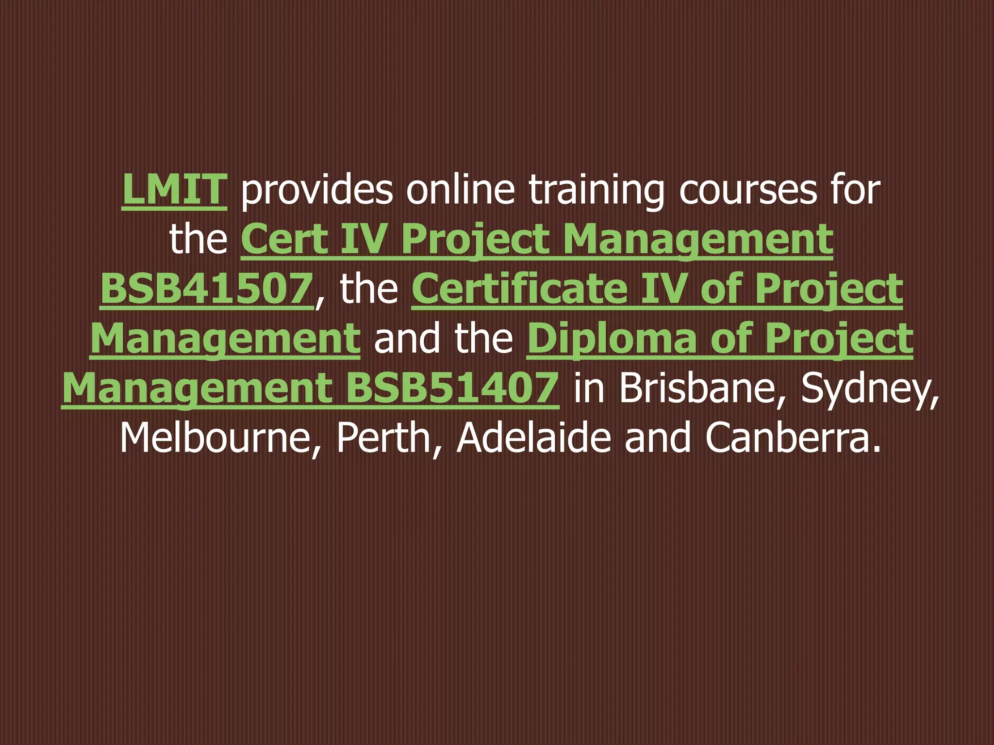 LMIT provides online training courses for
the Cert IV Project Management
BSB41507, the Certificate IV of Project
Management and the Diploma of Project
Management BSB51407 in Brisbane, Sydney,
Melbourne, Perth, Adelaide and Canberra.
 