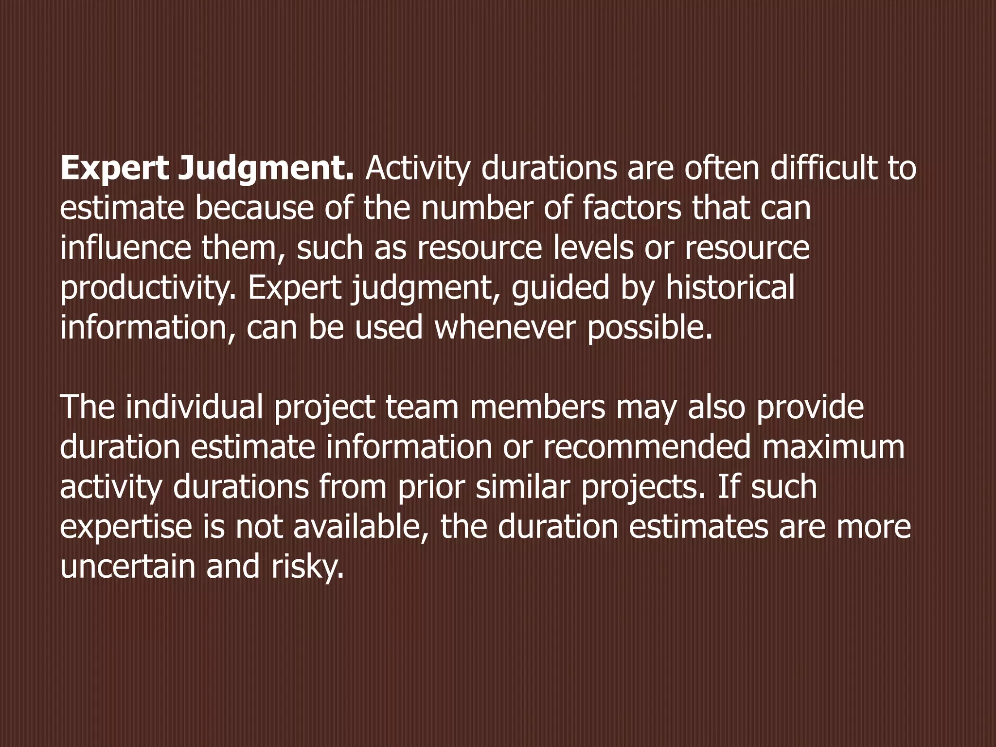Expert Judgment. Activity durations are often difficult to
estimate because of the number of factors that can
influence them, such as resource levels or resource
productivity. Expert judgment, guided by historical
information, can be used whenever possible.
The individual project team members may also provide
duration estimate information or recommended maximum
activity durations from prior similar projects. If such
expertise is not available, the duration estimates are more
uncertain and risky.
 