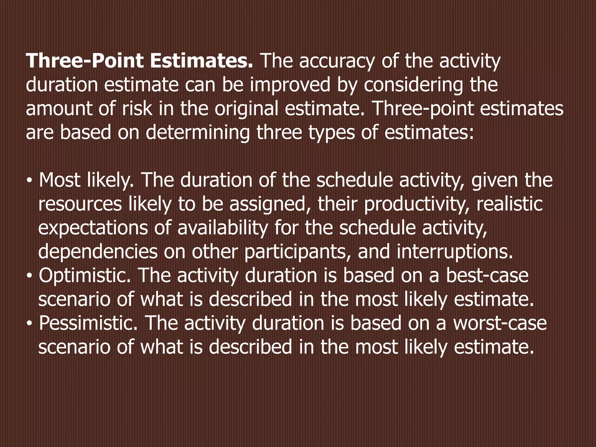 Three-Point Estimates. The accuracy of the activity
duration estimate can be improved by considering the
amount of risk in the original estimate. Three-point estimates
are based on determining three types of estimates:
• Most likely. The duration of the schedule activity, given the
resources likely to be assigned, their productivity, realistic
expectations of availability for the schedule activity,
dependencies on other participants, and interruptions.
• Optimistic. The activity duration is based on a best-case
scenario of what is described in the most likely estimate.
• Pessimistic. The activity duration is based on a worst-case
scenario of what is described in the most likely estimate.
 