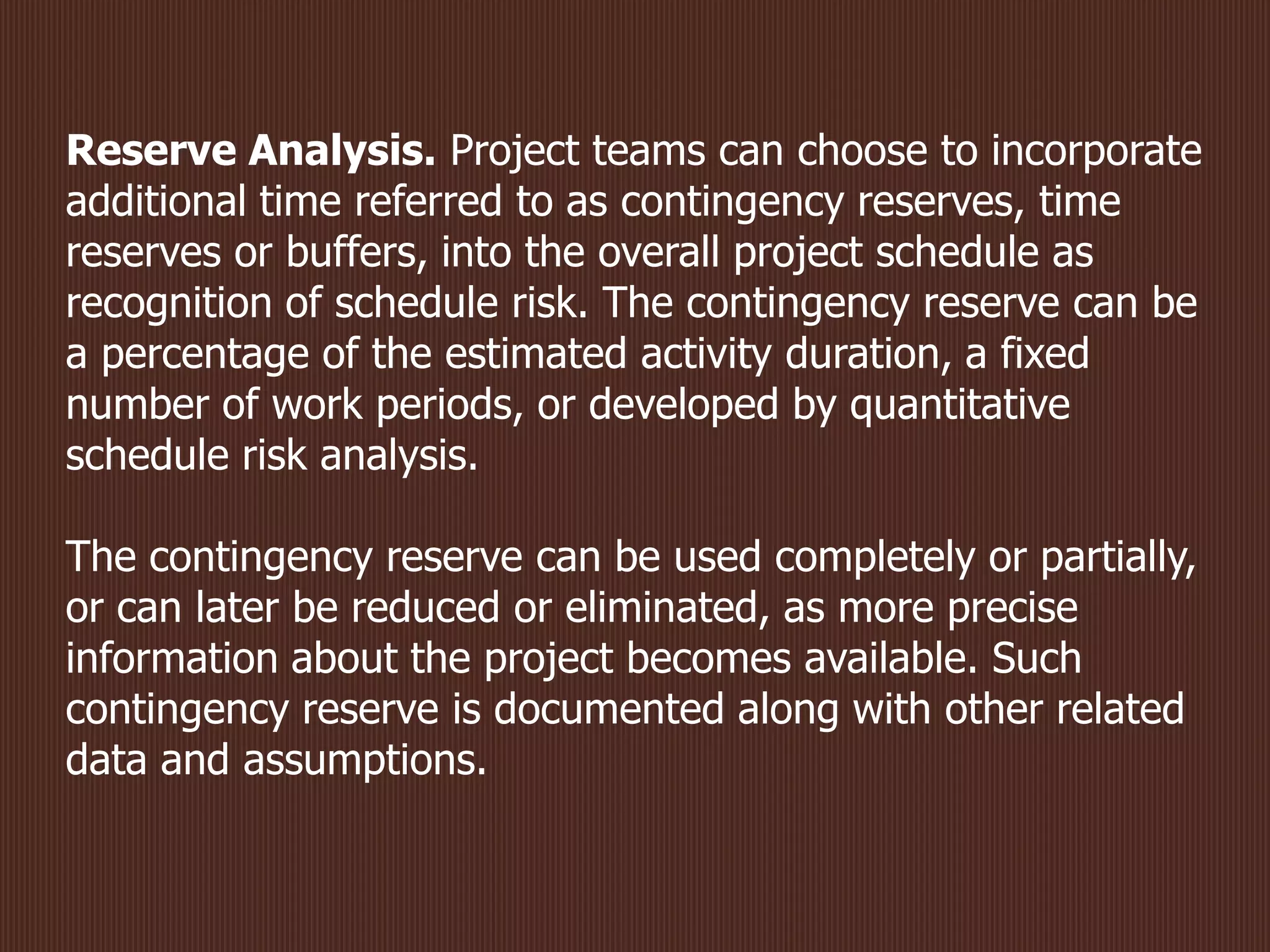 Reserve Analysis. Project teams can choose to incorporate
additional time referred to as contingency reserves, time
reserves or buffers, into the overall project schedule as
recognition of schedule risk. The contingency reserve can be
a percentage of the estimated activity duration, a fixed
number of work periods, or developed by quantitative
schedule risk analysis.
The contingency reserve can be used completely or partially,
or can later be reduced or eliminated, as more precise
information about the project becomes available. Such
contingency reserve is documented along with other related
data and assumptions.
 