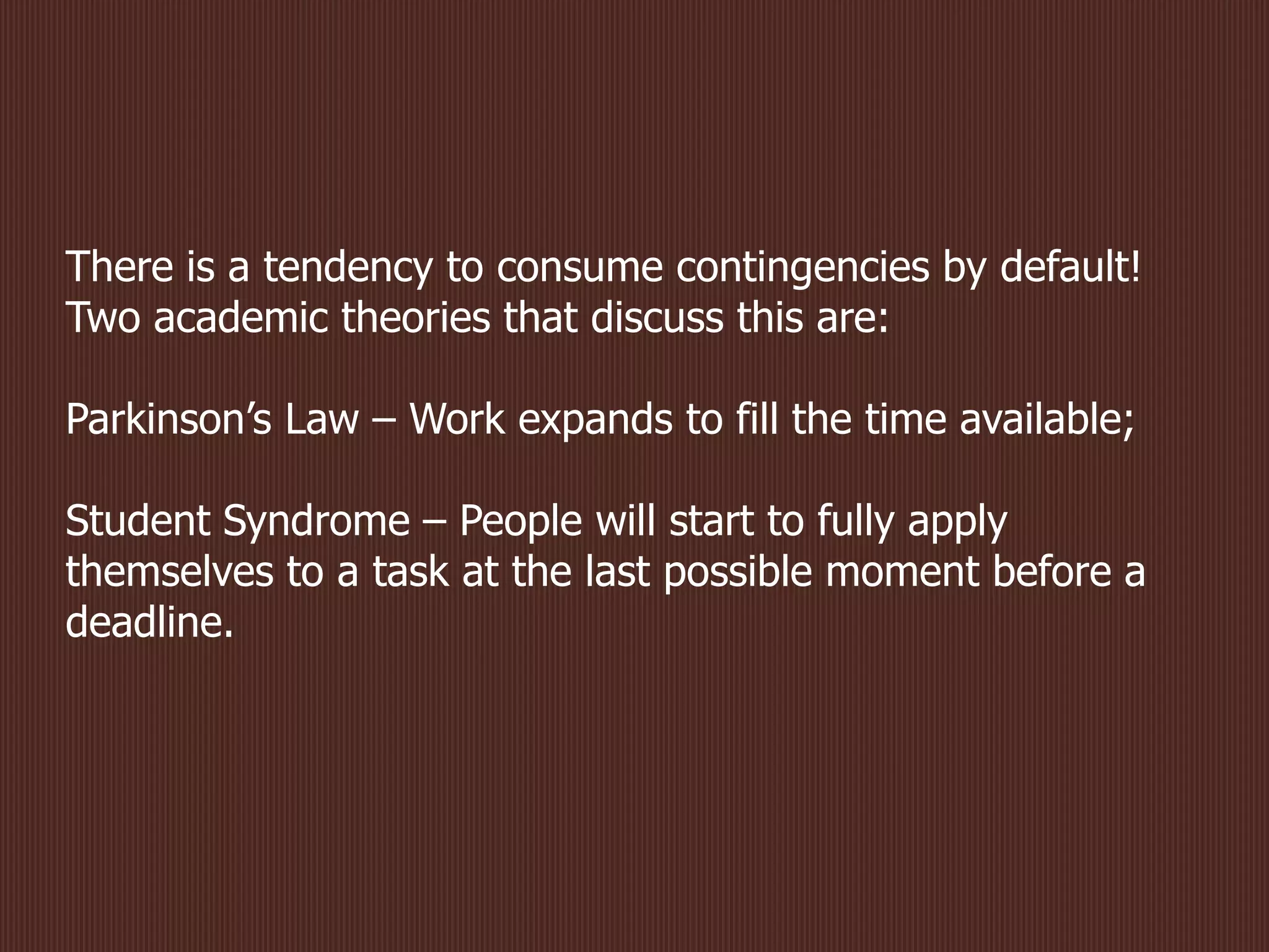 There is a tendency to consume contingencies by default!
Two academic theories that discuss this are:
Parkinson’s Law – Work expands to fill the time available;
Student Syndrome – People will start to fully apply
themselves to a task at the last possible moment before a
deadline.
 