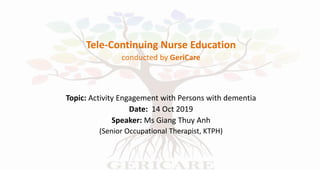 Tele-Continuing Nurse Education
conducted by GeriCare
Topic: Activity Engagement with Persons with dementia
Date: 14 Oct 2019
Speaker: Ms Giang Thuy Anh
(Senior Occupational Therapist, KTPH)
 