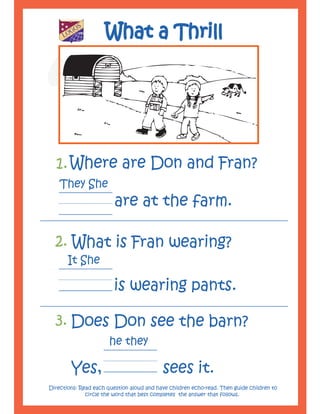 LA
          OG
          C
             O
              A
                  D
                      E
                          S
                          M
                              Y




                                  What a Thrill




  1. Where are Don and Fran?
    They She
                                   are at the farm.

  2. What is Fran wearing?
          It She

                                  is wearing pants.

  3. Does Don see the barn?
                                  he they

                  Yes,                      sees it.
Directions: Read each question aloud and have children echo-read. Then guide children to
              circle the word that best completes the answer that follows.
 