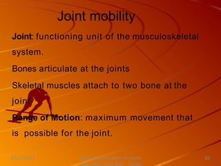 Joint mobility
Joint: functioning unit of the musculoskeletal
system.
Bones articulate at the joints
Skeletal muscles attach to two bone at the
joint
Range of Motion: maximum movement that
is possible for the joint.
Nursing Instructor: Sir Jerry
8/21/2021 10
 