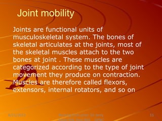 Joint mobility
Joints are functional units of
musculoskeletal system. The bones of
skeletal articulates at the joints, most of
the skeletal muscles attach to the two
bones at joint . These muscles are
categorized according to the type of joint
movement they produce on contraction.
Muscles are therefore called flexors,
extensors, internal rotators, and so on
Nursing Instructor: Sir Jerry
8/21/2021 11
 