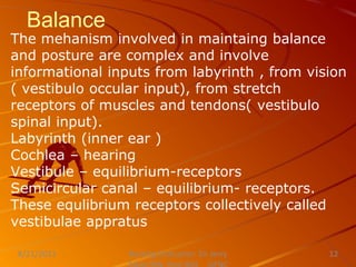 Balance
The mehanism involved in maintaing balance
and posture are complex and involve
informational inputs from labyrinth , from vision
( vestibulo occular input), from stretch
receptors of muscles and tendons( vestibulo
spinal input).
Labyrinth (inner ear )
Cochlea – hearing
Vestibule – equilibrium-receptors
Semicircular canal – equilibrium- receptors.
These equlibrium receptors collectively called
vestibulae appratus
Nursing Instructor: Sir Jerry
8/21/2021 12
 