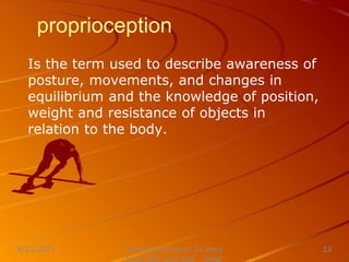proprioception
Is the term used to describe awareness of
posture, movements, and changes in
equilibrium and the knowledge of position,
weight and resistance of objects in
relation to the body.
Nursing Instructor: Sir Jerry
8/21/2021 13
 