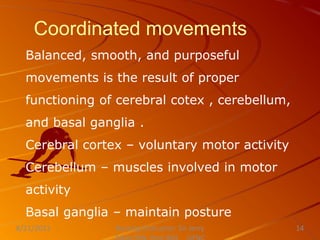 Coordinated movements
Balanced, smooth, and purposeful
movements is the result of proper
functioning of cerebral cotex , cerebellum,
and basal ganglia .
Cerebral cortex – voluntary motor activity
Cerebellum – muscles involved in motor
activity
Basal ganglia – maintain posture
Nursing Instructor: Sir Jerry
8/21/2021 14
 