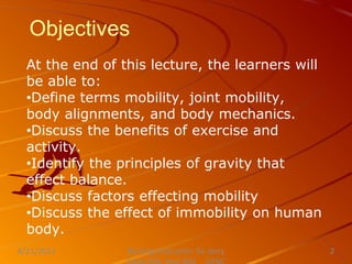 Objectives
At the end of this lecture, the learners will
be able to:
•Define terms mobility, joint mobility,
body alignments, and body mechanics.
•Discuss the benefits of exercise and
activity.
•Identify the principles of gravity that
effect balance.
•Discuss factors effecting mobility
•Discuss the effect of immobility on human
body.
Nursing Instructor: Sir Jerry
8/21/2021 2
 
