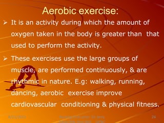 Aerobic exercise:
 It is an activity during which the amount of
oxygen taken in the body is greater than that
used to perform the activity.
 These exercises use the large groups of
muscle, are performed continuously, & are
rhythmic in nature. E.g: walking, running,
dancing, aerobic exercise improve
cardiovascular conditioning & physical fitness.
Nursing Instructor: Sir Jerry
8/21/2021 24
 