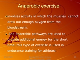 Anaerobic exercise:
involves activity in which the muscles cannot
draw out enough oxygen from the
bloodstream.
And anaerobic pathways are used to
provide additional energy for the short
time. this type of exercise is used in
endurance training for athletes.
Nursing Instructor: Sir Jerry
8/21/2021 25
 