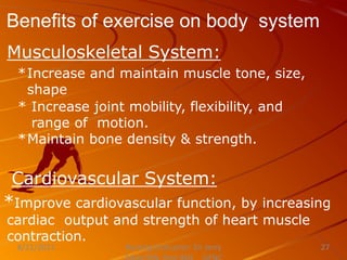 Benefits of exercise on body system
Nursing Instructor: Sir Jerry
8/21/2021 27
Musculoskeletal System:
*Increase and maintain muscle tone, size,
shape
* Increase joint mobility, flexibility, and
range of motion.
*Maintain bone density & strength.
Cardiovascular System:
*Improve cardiovascular function, by increasing
cardiac output and strength of heart muscle
contraction.
 