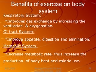 Benefits of exercise on body
system
Respiratory System:
*Improves gas exchange by increasing the
ventilation & oxygenation.
GI tract System:
*Improve appetite, digestion and elimination.
Metabolic System:
*Increase metabolic rate, thus increase the
production of body heat and calorie use.
Nursing Instructor: Sir Jerry
8/21/2021 28
 