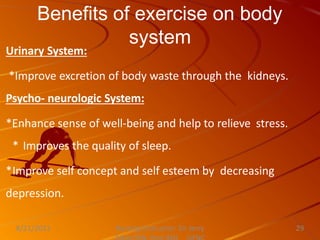 Benefits of exercise on body
system
Nursing Instructor: Sir Jerry
8/21/2021 29
Urinary System:
*Improve excretion of body waste through the kidneys.
Psycho- neurologic System:
*Enhance sense of well-being and help to relieve stress.
* Improves the quality of sleep.
*Improve self concept and self esteem by decreasing
depression.
 