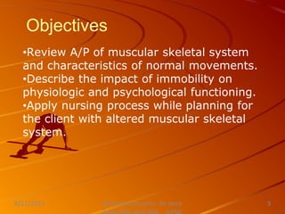Objectives
•Review A/P of muscular skeletal system
and characteristics of normal movements.
•Describe the impact of immobility on
physiologic and psychological functioning.
•Apply nursing process while planning for
the client with altered muscular skeletal
system.
Nursing Instructor: Sir Jerry
8/21/2021 3
 