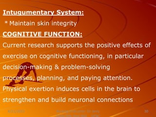 Intugumentary System:
* Maintain skin integrity
COGNITIVE FUNCTION:
Current research supports the positive effects of
exercise on cognitive functioning, in particular
decision-making & problem-solving
processes, planning, and paying attention.
Physical exertion induces cells in the brain to
strengthen and build neuronal connections
Nursing Instructor: Sir Jerry
8/21/2021 30
 