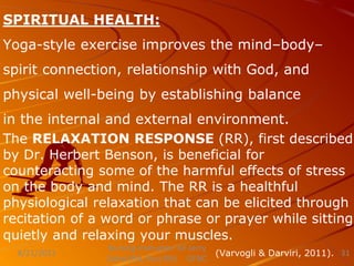 SPIRITUAL HEALTH:
Yoga-style exercise improves the mind–body–
spirit connection, relationship with God, and
physical well-being by establishing balance
in the internal and external environment.
The RELAXATION RESPONSE (RR), first described
by Dr. Herbert Benson, is beneficial for
counteracting some of the harmful effects of stress
on the body and mind. The RR is a healthful
physiological relaxation that can be elicited through
recitation of a word or phrase or prayer while sitting
quietly and relaxing your muscles.
(Varvogli & Darviri, 2011).
Nursing Instructor: Sir Jerry
Zahid (RN, Post RN) GFNC
8/21/2021 31
 