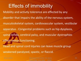 Effects of immobility
Mobility and activity tolerence are effected by any
disorder that impairs the ability of the nervous system,
musculoskeletal system, cardiovascular system, vestibular
apparatus . Congenital problems such as hip dysplasia,
spinal bifida, cerebral palsy, and muscular dystrophies
effect motor functioning.
Head and spinal cord injuries can leave muscle group
weakened paralyzed, spastic, or flaccid.
Nursing Instructor: Sir Jerry
8/21/2021 32
 