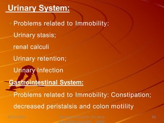 Urinary System:
◦ Problems related to Immobility:
Urinary stasis;
renal calculi
Urinary retention;
Urinary Infection
Gastrointestinal System:
◦ Problems related to Immobility: Constipation;
decreased peristalsis and colon motility
Nursing Instructor: Sir Jerry
8/21/2021 36
 