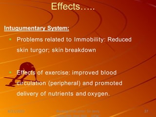 Effects…..
Intugumentary System:
 Problems related to Immobility: Reduced
skin turgor; skin breakdown
 Effects of exercise: improved blood
circulation (peripheral) and promoted
delivery of nutrients and oxygen.
Nursing Instructor: Sir Jerry
8/21/2021 37
 