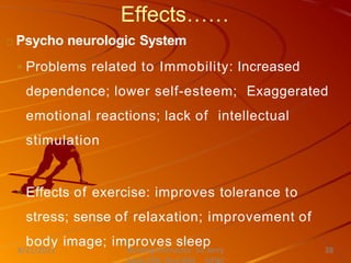Effects……
Psycho neurologic System
◦ Problems related to Immobility: Increased
dependence; lower self-esteem; Exaggerated
emotional reactions; lack of intellectual
stimulation
◦ Effects of exercise: improves tolerance to
stress; sense of relaxation; improvement of
body image; improves sleep
Nursing Instructor: Sir Jerry
8/21/2021 38
 