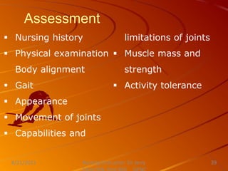 Assessment
 Nursing history
 Physical examination
Body alignment
 Gait
 Appearance
 Movement of joints
 Capabilities and
limitations of joints
 Muscle mass and
strength
 Activity tolerance
Nursing Instructor: Sir Jerry
8/21/2021 39
 