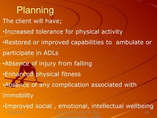 Planning
The client will have;
•Increased tolerance for physical activity
•Restored or improved capabilities to ambulate or
participate in ADLs
•Absence of injury from falling
•Enhanced physical fitness
•Absence of any complication associated with
immobility
•Improved social , emotional, intellectual wellbeing
Nursing Instructor: Sir Jerry
8/21/2021 41
 