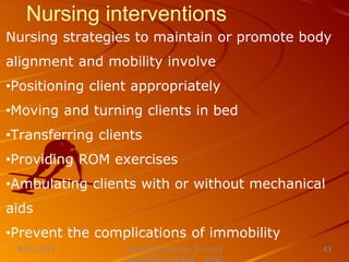 Nursing interventions
Nursing strategies to maintain or promote body
alignment and mobility involve
•Positioning client appropriately
•Moving and turning clients in bed
•Transferring clients
•Providing ROM exercises
•Ambulating clients with or without mechanical
aids
•Prevent the complications of immobility
Nursing Instructor: Sir Jerry
8/21/2021 43
 
