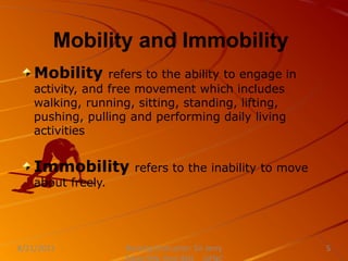 Mobility and Immobility
Nursing Instructor: Sir Jerry
8/21/2021 5
Mobility refers to the ability to engage in
activity, and free movement which includes
walking, running, sitting, standing, lifting,
pushing, pulling and performing daily living
activities
Immobility refers to the inability to move
about freely.
 