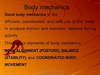 Body mechanics
Good body mechanics is the
efficient, coordinated, and safe use of the body
to produce motion and maintain balance during
activity.
Three basic elements of body mechanics:
BODY ALIGNMENT (POSTURE), BALANCE
(STABILITY), and COORDINATED BODY
MOVEMENT.
Nursing Instructor: Sir Jerry
8/21/2021 6
 