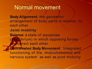 Normal movement
Body Alignment: the geometric
arrangement of body parts in relation to
each other.
Joint mobility
Balance: a state of equipoise
(equilibrium) in which opposing forces
counteract each other
Coordinated Body Movement: Integrated
functioning of the musculoskeletal and
nervous system as well as joint mobility
Nursing Instructor: Sir Jerry
8/21/2021 7
 