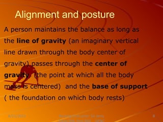 Alignment and posture
A person maintains the balance as long as
the line of gravity (an imaginary vertical
line drawn through the body center of
gravity) passes through the center of
gravity (the point at which all the body
mass is centered) and the base of support
( the foundation on which body rests)
Nursing Instructor: Sir Jerry
8/21/2021 8
 
