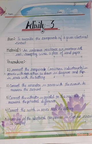 Topic
Date
dii-3
hum loakembe thu Componente0a
qiven eluctulca
AAHCLt
Mtexial3-An unknown weistanceOM AEIStONCOcell
Leil, Connecting twivu, Cplece d and pape
Potaeedune
connect sha componends (uenistasus,inductouuete)in
80ieuwitheach.adhu as hnon indiaguam and tien
m SweSwdh thobattey
2) Connedt hi ammde in3euienwihHho cinuut do
miaux thoCurtuet
3Connecthavatmoeum paralludtotheuistoo
maura tepoterdial dieuncA
Connecth soiteh in BeHie odhdebateuy
5)Assembly o a gliotical, compnents in elucAccvwu
Cemplep
 