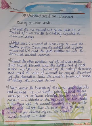 Topic Date
(a Uniduectional. lour o cuwwent
CaAeo junction_disde
Conneot th tvemaxkud ernd o dhu diode totve
TENMinall_0a 6v vauiade D:C batey adjusted to
minimum'vetage
Seluct th D-CcLNHd adt10mA Aange by uaing dhe
FelLetau uitch Jnseut eneHemetallëeNd o ehe
eminalPCt)andthebloudk metalic end ito ta
Ttminal maxkod commen
3onnest thLsyhoNmtallze endoudprebetothe
HL ehd d tAedisde ond thamotallie ende black
pebeito -ve teuninad ofthubateu olimindo
and ad tho valwofcuetby vauying thoudpu
a dh elminatou:Sinde thodiode s fosudaud biaued
t ollausgh eU-OnttopaA
4)NeurHUeHe sthadeumialiaf tRe.diodeMudhtRatstRe
end maxked - ve uahighApoterdialeund huone
mauked tu atloweu pöteful Apein ohseunethe
CHedtmmutimtHonte appopauiode b-CEER
mulliampake SCal No cUNHONdt ading m He multi
moelweuld indicore thatte diode allbus tie lasa
cuwtw Gne diuchen only i-ee ROTt is
wudiuectioral ina disdë.
2atna Secc
 