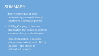 SUMMARY
- Joint Venture: two or more
businesses agree to work closely
together on a particular project.
- Holding Company: a business
organisation that owns and controls
a number of separate businesses.
- Public Corporation: a business
enterprise owned and controlled by
the state – also known as
nationalised industry.
 