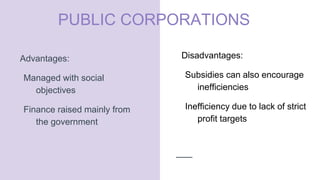 PUBLIC CORPORATIONS
Advantages:
Managed with social
objectives
Finance raised mainly from
the government
Disadvantages:
Subsidies can also encourage
inefficiencies
Inefficiency due to lack of strict
profit targets
 