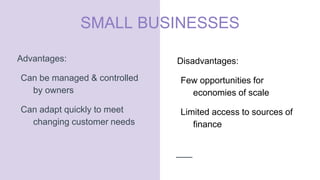 SMALL BUSINESSES
Advantages:
Can be managed & controlled
by owners
Can adapt quickly to meet
changing customer needs
Disadvantages:
Few opportunities for
economies of scale
Limited access to sources of
finance
 