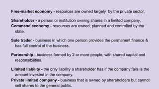 Free-market economy - resources are owned largely by the private sector.
Shareholder - a person or institution owning shares in a limited company.
Command economy - resources are owned, planned and controlled by the
state.
Sole trader - business in which one person provides the permanent finance &
has full control of the business.
Partnership - business formed by 2 or more people, with shared capital and
responsibilities.
Limited liability - the only liability a shareholder has if the company fails is the
amount invested in the company.
Private limited company - business that is owned by shareholders but cannot
sell shares to the general public.
 
