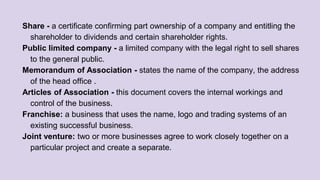 Share - a certificate confirming part ownership of a company and entitling the
shareholder to dividends and certain shareholder rights.
Public limited company - a limited company with the legal right to sell shares
to the general public.
Memorandum of Association - states the name of the company, the address
of the head office .
Articles of Association - this document covers the internal workings and
control of the business.
Franchise: a business that uses the name, logo and trading systems of an
existing successful business.
Joint venture: two or more businesses agree to work closely together on a
particular project and create a separate.
 