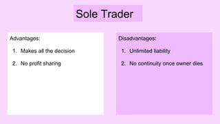 Sole Trader
Advantages:
1. Makes all the decision
2. No profit sharing
Disadvantages:
1. Unlimited liability
2. No continuity once owner dies
 